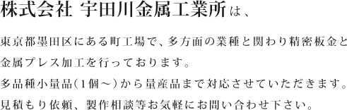 株式会社 宇田川金属工業書は、東京都墨田区にある町工場で、多方面の業種と関わり精密板金と金属プレス加工を行っております。多品種小量品（1個〜）から量産品まで対応させていただきます。 見積もり依頼、製作相談等お気軽にお問い合わせ下さい。